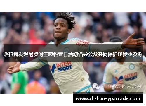 萨拉赫发起尼罗河生态科普日活动倡导公众共同保护珍贵水资源 萨拉赫发起尼罗河生态科普日活动倡导公众共同保护珍贵水资源