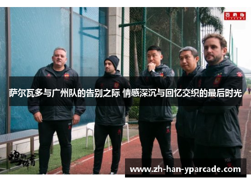 萨尔瓦多与广州队的告别之际 情感深沉与回忆交织的最后时光