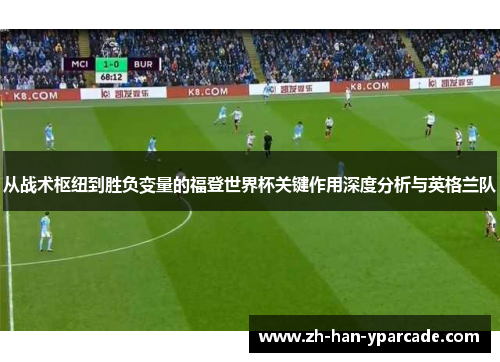 从战术枢纽到胜负变量的福登世界杯关键作用深度分析与英格兰队 从战术枢纽到胜负变量的福登世界杯关键作用深度分析与英格兰队