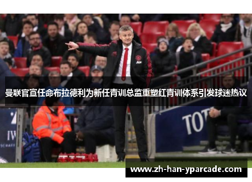 曼联官宣任命布拉德利为新任青训总监重塑红青训体系引发球迷热议